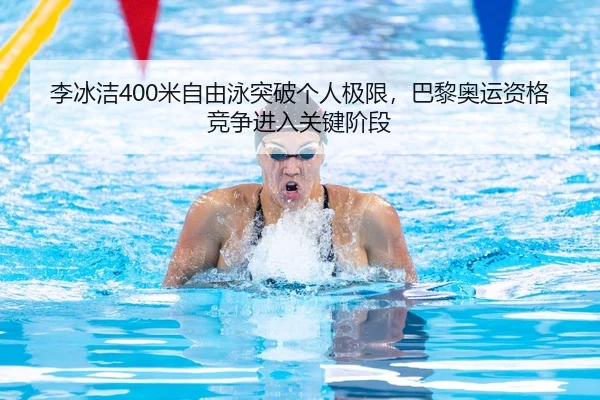 李冰洁400米自由泳突破个人极限，巴黎奥运资格竞争进入关键阶段